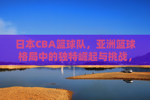 日本CBA篮球队,亚洲篮球格局中的独特崛起与挑战,日本CBA篮球队,亚洲篮球格局中的独特崛起与挑战