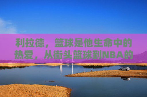 利拉德，篮球是他生命中的热爱，从街头篮球到NBA的利刃，利拉德，篮球是生命中的热爱，从街头篮球到NBA的利刃