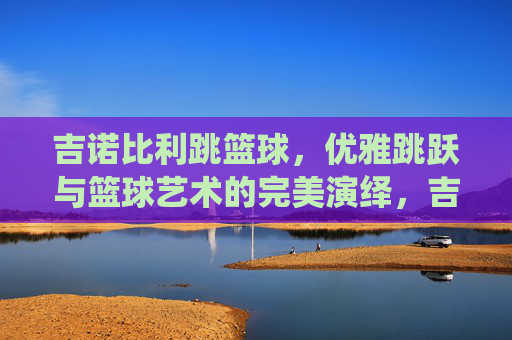 吉诺比利跳篮球，优雅跳跃与篮球艺术的完美演绎，吉诺比利跳篮球，优雅跳跃与篮球艺术的完美演绎