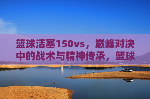 篮球活塞150vs,巅峰对决中的战术与精神传承,篮球活塞150vs,巅峰对决中的战术与精神传承