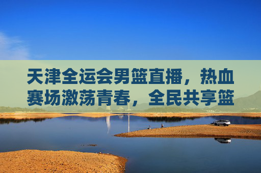 天津全运会男篮直播，热血赛场激荡青春，全民共享篮球盛宴，天津全运会男篮直播，热血赛场激荡青春，全民共享篮球盛宴