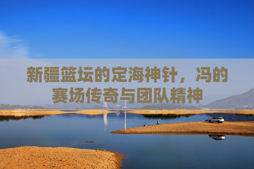 新疆篮坛的定海神针，冯的赛场传奇与团队精神