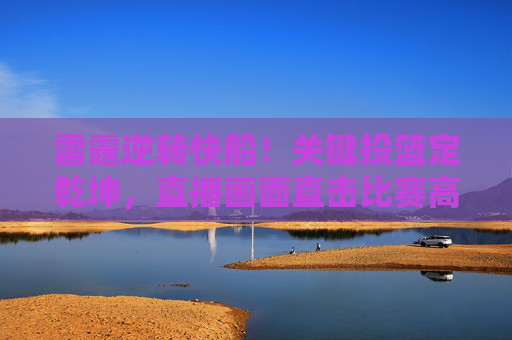 雷霆逆转快船！关键投篮定乾坤，直播画面直击比赛高潮