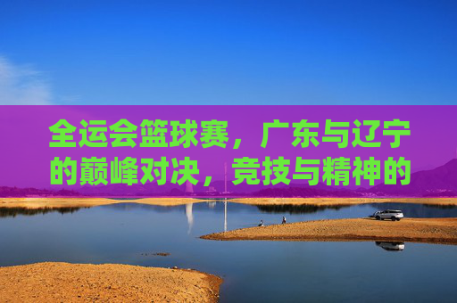 全运会篮球赛，广东与辽宁的巅峰对决，竞技与精神的碰撞，全运会篮球赛，广东与辽宁巅峰对决，竞技与精神的双向碰撞