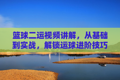 篮球二运视频讲解,从基础到实战,解锁运球进阶技巧,篮球二运视频详解,从基础到实战,解锁运球进阶技巧