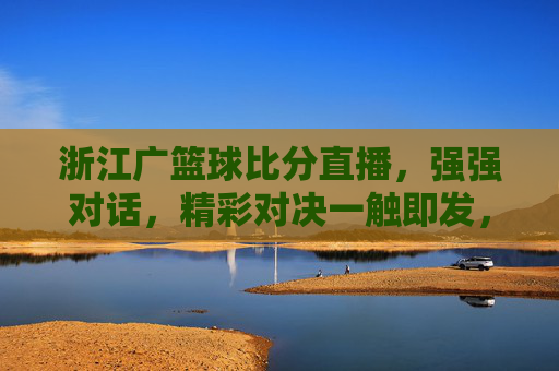 浙江广篮球比分直播,强强对话,精彩对决一触即发,浙江广篮球比分直播,强强对话,精彩对决一触即发