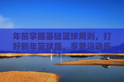 年前掌握基础篮球规则,打好新年篮球局,享受运动乐趣,年前掌握基础篮球规则,打好新年篮球局,享受运动乐趣