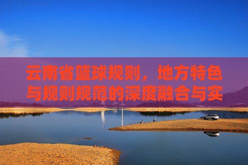 云南省篮球规则，地方特色与规则规范的深度融合与实践应用，云南省篮球规则，地方特色与规则规范的深度融合与实践应用