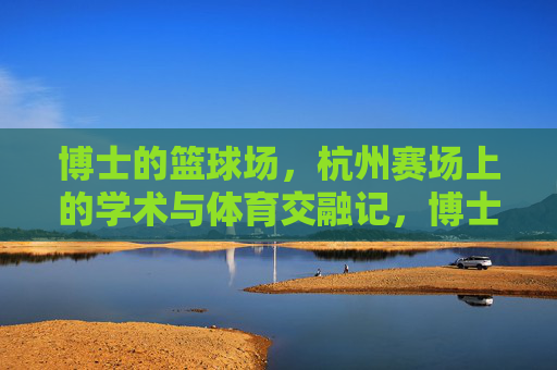 博士的篮球场，杭州赛场上的学术与体育交融记，博士的篮球场，杭州赛场上的学术与体育交融记