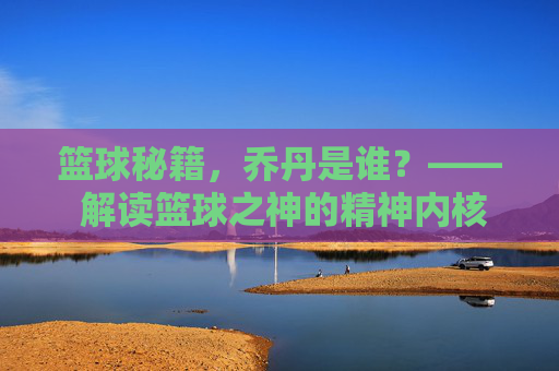 篮球秘籍，乔丹是谁？—— 解读篮球之神的精神内核与实战智慧，篮球秘籍，乔丹是谁？—— 解读篮球之神的精神内核与实战智慧