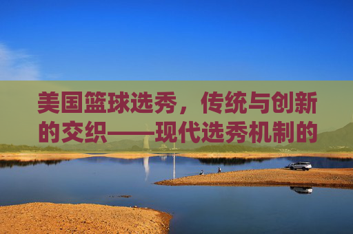 美国篮球选秀，传统与创新的交织——现代选秀机制的演变与影响，美国篮球选秀，传统与创新交织的现代选秀机制演变与影响