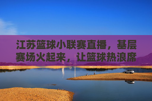 江苏篮球小联赛直播,基层赛场火起来,让篮球热浪席卷城市每个角落,江苏篮球小联赛直播,基层赛场火起来,让篮球热浪席卷城市每个角落