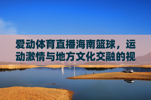 爱动体育直播海南篮球，运动激情与地方文化交融的视觉盛宴，爱动体育直播海南篮球，运动激情与地方文化交融的视觉盛宴
