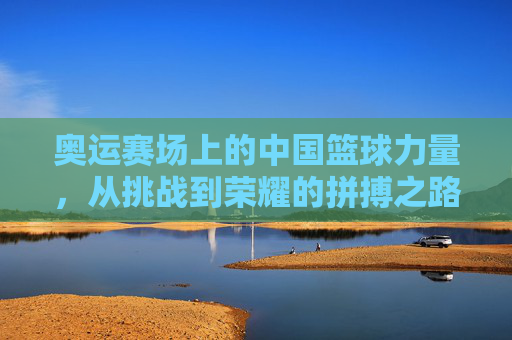 奥运赛场上的中国篮球力量，从挑战到荣耀的拼搏之路