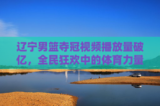 辽宁男篮夺冠视频播放量破亿，全民狂欢中的体育力量与时代回响，辽宁男篮夺冠视频播放量破亿，全民狂欢中的体育力量与时代回响