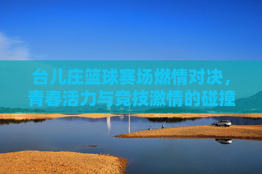 台儿庄篮球赛场燃情对决，青春活力与竞技激情的碰撞
