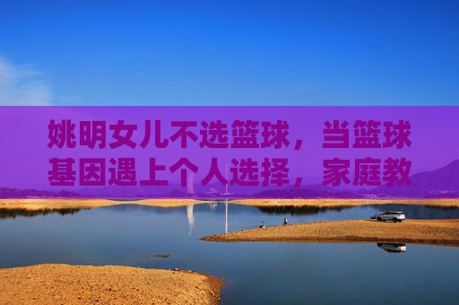 姚明女儿不选篮球，当篮球基因遇上个人选择，家庭教育的启示，姚明女儿不选篮球，篮球基因与个人选择，家庭教育的启示