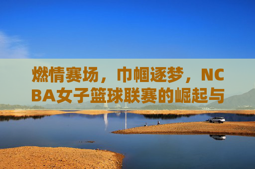 燃情赛场，巾帼逐梦，NCBA女子篮球联赛的崛起与时代价值，燃情赛场，巾帼逐梦，NCBA女子篮球联赛的崛起与时代价值