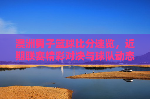 澳洲男子篮球比分速览,近期联赛精彩对决与球队动态分析
