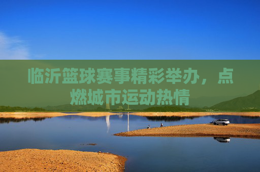 临沂篮球赛事精彩举办，点燃城市运动热情