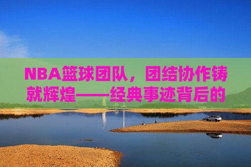 NBA篮球团队，团结协作铸就辉煌——经典事迹背后的团队力量与传承