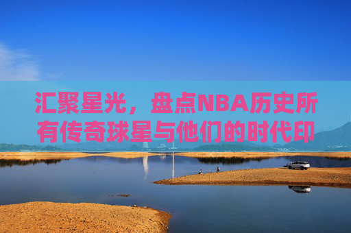 汇聚星光，盘点NBA历史所有传奇球星与他们的时代印记，汇聚星光，盘点NBA历史传奇球星与时代印记