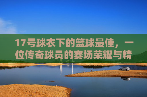 17号球衣下的篮球最佳，一位传奇球员的赛场荣耀与精神图腾，17号球衣下的篮球最佳，传奇球员的赛场荣耀与精神图腾