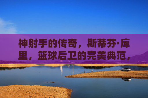 神射手的传奇，斯蒂芬·库里，篮球后卫的完美典范，神射手库里，篮球后卫的完美典范