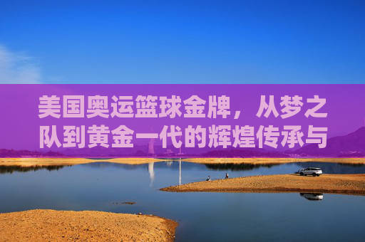 美国奥运篮球金牌，从梦之队到黄金一代的辉煌传承与时代变迁，美国奥运篮球金牌，从梦之队到黄金一代的辉煌传承与时代变迁