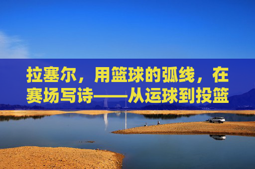 拉塞尔,用篮球的弧线,在赛场写诗——从运球到投篮的韵律与传奇