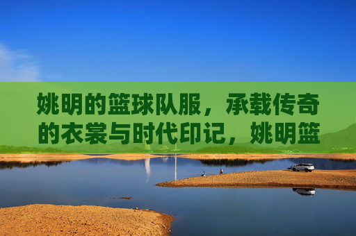 姚明的篮球队服，承载传奇的衣裳与时代印记，姚明篮球队服，承载传奇的衣裳与时代印记