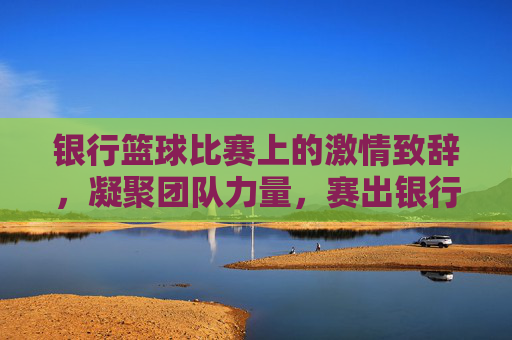 银行篮球比赛上的激情致辞,凝聚团队力量,赛出银行风采