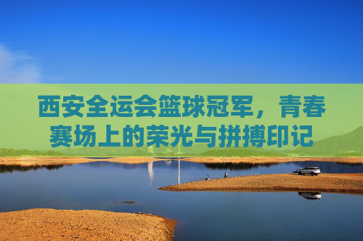 西安全运会篮球冠军,青春赛场上的荣光与拼搏印记