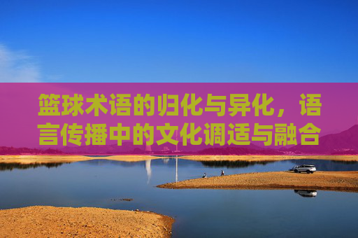 篮球术语的归化与异化,语言传播中的文化调适与融合