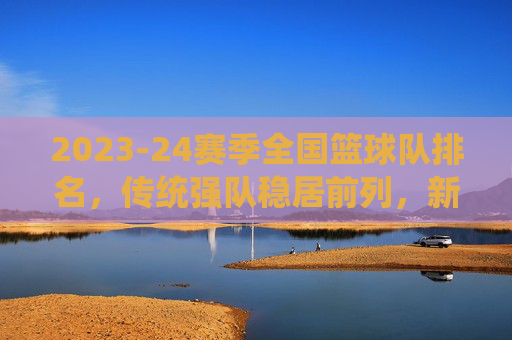2023-24赛季全国篮球队排名，传统强队稳居前列，新势力冲击榜单，竞争格局持续演变