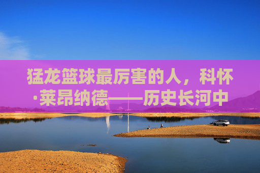 猛龙篮球最厉害的人，科怀·莱昂纳德——历史长河中的巅峰象征与王朝基石