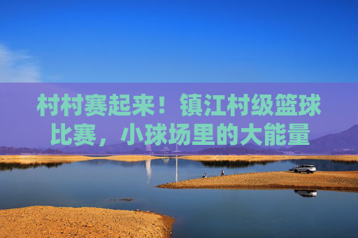 村村赛起来！镇江村级篮球比赛，小球场里的大能量