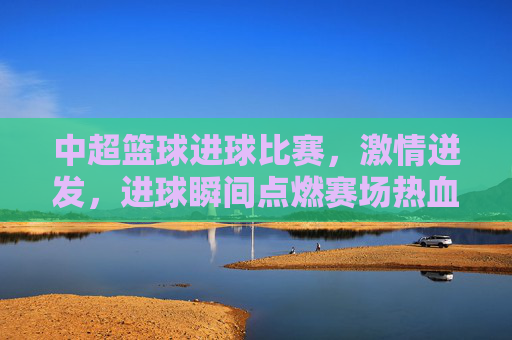 中超篮球进球比赛，激情迸发，进球瞬间点燃赛场热血