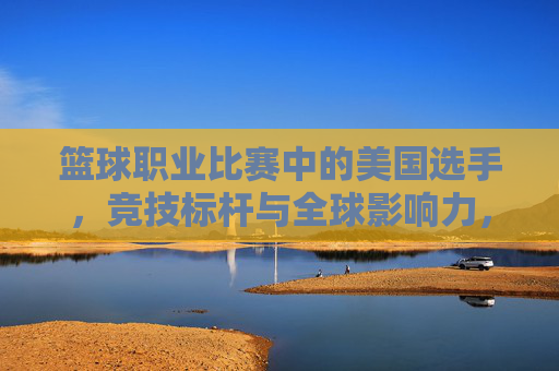 篮球职业比赛中的美国选手,竞技标杆与全球影响力,篮球职业比赛中的美国选手,竞技标杆与全球影响力