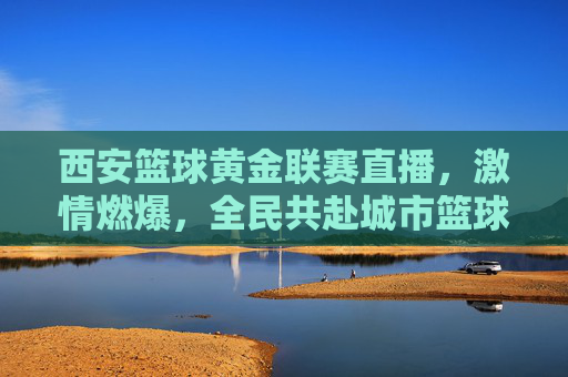 西安篮球黄金联赛直播，激情燃爆，全民共赴城市篮球盛宴，西安篮球黄金联赛直播，激情燃爆，全民共赴城市篮球盛宴