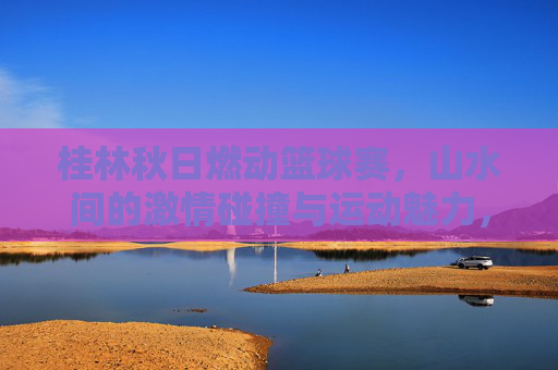 桂林秋日燃动篮球赛,山水间的激情碰撞与运动魅力,桂林秋日燃动篮球赛,山水间的激情碰撞与运动魅力