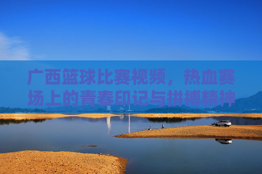广西篮球比赛视频，热血赛场上的青春印记与拼搏精神，广西篮球比赛视频，热血赛场上的青春印记与拼搏精神