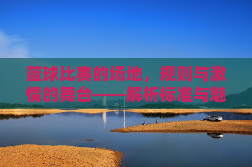 篮球比赛的场地，规则与激情的舞台——解析标准与魅力