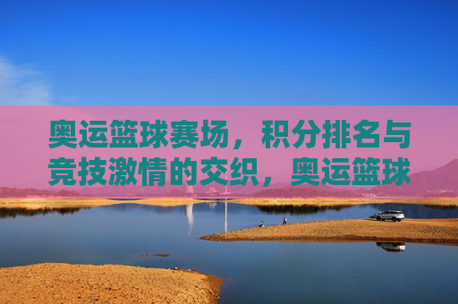 奥运篮球赛场，积分排名与竞技激情的交织，奥运篮球赛场，积分排名与竞技激情的交织