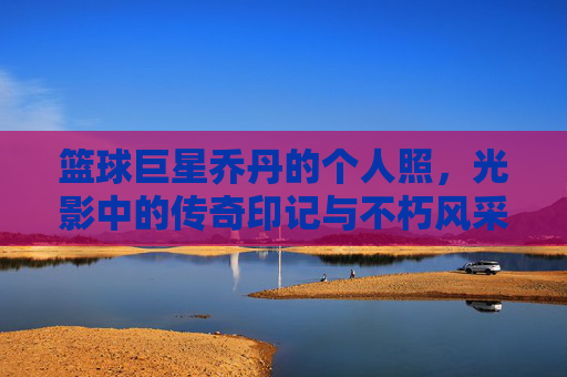 篮球巨星乔丹的个人照，光影中的传奇印记与不朽风采，篮球巨星乔丹个人照，光影中的传奇印记与不朽风采