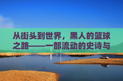 从街头到世界,黑人的篮球之路——一部流动的史诗与奋斗的注脚,从街头到世界,黑人的篮球之路——一部流动的史诗与奋斗的注脚