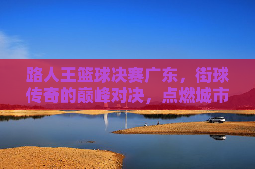 路人王篮球决赛广东,街球传奇的巅峰对决,点燃城市热情的燃情之夜,路人王篮球决赛广东,街球传奇的巅峰对决,点燃城市热情的燃情之夜