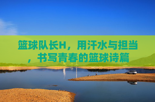 篮球队长H，用汗水与担当，书写青春的篮球诗篇