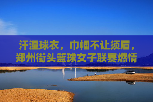汗湿球衣,巾帼不让须眉,郑州街头篮球女子联赛燃情开赛,汗湿球衣,巾帼不让须眉,郑州街头篮球女子联赛燃情开赛