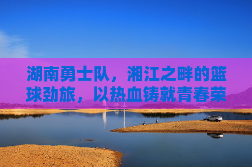 湖南勇士队,湘江之畔的篮球劲旅,以热血铸就青春荣耀
